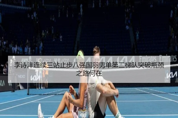 李诗沣连续三站止步八强国羽男单第二梯队突破瓶颈之路何在