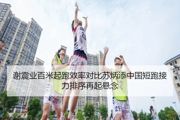 谢震业百米起跑效率对比苏炳添中国短跑接力排序再起悬念