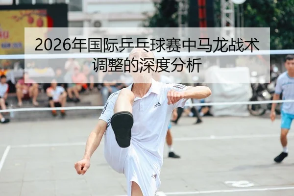 2026年国际乒乓球赛中马龙战术调整的深度分析