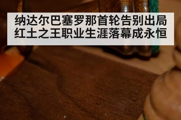 纳达尔巴塞罗那首轮告别出局 红土之王职业生涯落幕成永恒