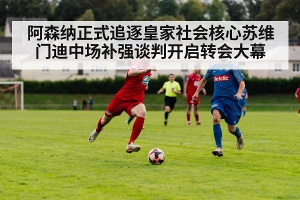 阿森纳正式追逐皇家社会核心苏维门迪中场补强谈判开启转会大幕